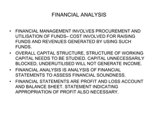 FINANCIAL ANALYSIS
• FINANCIAL MANAGEMENT INVOLVES PROCUREMENT AND
UTILISATION OF FUNDS– COST INVOLVED FOR RAISING
FUNDS AND REVENUES GENERATED BY USING SUCH
FUNDS.
• OVERALL CAPITAL STRUCTURE, STRUCTURE OF WORKING
CAPITAL NEEDS TO BE STUDIED. CAPITAL UNNECESSARILY
BLOCKED, UNDERUTILISED WILL NOT GENERATE INCOME.
• FINANCIAL ANALYSIS IS ANALYSIS OF FINANCIAL
STATEMENTS TO ASSESS FINANCIAL SOUNDNESS.
• FINANCIAL STATEMENTS ARE PROFIT AND LOSS ACCOUNT
AND BALANCE SHEET. STATEMENT INDICATING
APPROPRIATION OF PROFIT ALSO NECESSARY.
 