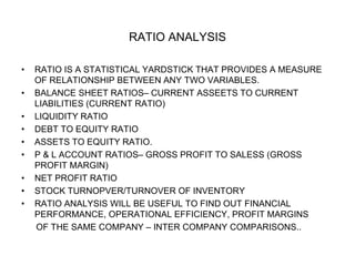 RATIO ANALYSIS
• RATIO IS A STATISTICAL YARDSTICK THAT PROVIDES A MEASURE
OF RELATIONSHIP BETWEEN ANY TWO VARIABLES.
• BALANCE SHEET RATIOS– CURRENT ASSEETS TO CURRENT
LIABILITIES (CURRENT RATIO)
• LIQUIDITY RATIO
• DEBT TO EQUITY RATIO
• ASSETS TO EQUITY RATIO.
• P & L ACCOUNT RATIOS– GROSS PROFIT TO SALESS (GROSS
PROFIT MARGIN)
• NET PROFIT RATIO
• STOCK TURNOPVER/TURNOVER OF INVENTORY
• RATIO ANALYSIS WILL BE USEFUL TO FIND OUT FINANCIAL
PERFORMANCE, OPERATIONAL EFFICIENCY, PROFIT MARGINS
OF THE SAME COMPANY – INTER COMPANY COMPARISONS..
 