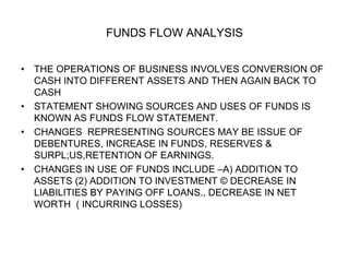 FUNDS FLOW ANALYSIS
• THE OPERATIONS OF BUSINESS INVOLVES CONVERSION OF
CASH INTO DIFFERENT ASSETS AND THEN AGAIN BACK TO
CASH
• STATEMENT SHOWING SOURCES AND USES OF FUNDS IS
KNOWN AS FUNDS FLOW STATEMENT.
• CHANGES REPRESENTING SOURCES MAY BE ISSUE OF
DEBENTURES, INCREASE IN FUNDS, RESERVES &
SURPL;US,RETENTION OF EARNINGS.
• CHANGES IN USE OF FUNDS INCLUDE –A) ADDITION TO
ASSETS (2) ADDITION TO INVESTMENT © DECREASE IN
LIABILITIES BY PAYING OFF LOANS., DECREASE IN NET
WORTH ( INCURRING LOSSES)
 