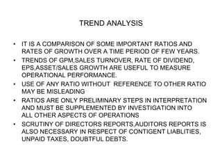 TREND ANALYSIS
• IT IS A COMPARISON OF SOME IMPORTANT RATIOS AND
RATES OF GROWTH OVER A TIME PERIOD OF FEW YEARS.
• TRENDS OF GPM,SALES TURNOVER, RATE OF DIVIDEND,
EPS,ASSET/SALES GROWTH ARE USEFUL TO MEASURE
OPERATIONAL PERFORMANCE.
• USE OF ANY RATIO WITHOUT REFERENCE TO OTHER RATIO
MAY BE MISLEADING
• RATIOS ARE ONLY PRELIMINARY STEPS IN INTERPRETATION
AND MUST BE SUPPLEMENTED BY INVESTIGATION INTO
ALL OTHER ASPECTS OF OPERATIONS
• SCRUTINY OF DIRECTORS REPORTS,AUDITORS REPORTS IS
ALSO NECESSARY IN RESPECT OF CONTIGENT LIABLITIES,
UNPAID TAXES, DOUBTFUL DEBTS.
 