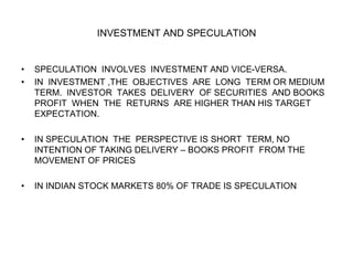 INVESTMENT AND SPECULATION
• SPECULATION INVOLVES INVESTMENT AND VICE-VERSA.
• IN INVESTMENT ,THE OBJECTIVES ARE LONG TERM OR MEDIUM
TERM. INVESTOR TAKES DELIVERY OF SECURITIES AND BOOKS
PROFIT WHEN THE RETURNS ARE HIGHER THAN HIS TARGET
EXPECTATION.
• IN SPECULATION THE PERSPECTIVE IS SHORT TERM, NO
INTENTION OF TAKING DELIVERY – BOOKS PROFIT FROM THE
MOVEMENT OF PRICES
• IN INDIAN STOCK MARKETS 80% OF TRADE IS SPECULATION
 