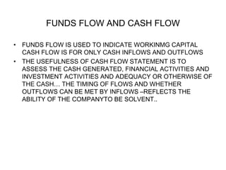FUNDS FLOW AND CASH FLOW
• FUNDS FLOW IS USED TO INDICATE WORKINMG CAPITAL
CASH FLOW IS FOR ONLY CASH INFLOWS AND OUTFLOWS
• THE USEFULNESS OF CASH FLOW STATEMENT IS TO
ASSESS THE CASH GENERATED, FINANCIAL ACTIVITIES AND
INVESTMENT ACTIVITIES AND ADEQUACY OR OTHERWISE OF
THE CASH… THE TIMING OF FLOWS AND WHETHER
OUTFLOWS CAN BE MET BY INFLOWS –REFLECTS THE
ABILITY OF THE COMPANYTO BE SOLVENT..
 