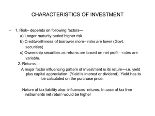 CHARACTERISTICS OF INVESTMENT
• 1. Risk– depends on following factors—
a) Longer maturity period higher risk
b) Creditworthiness of borrower more– risks are lower (Govt.
securities)
c) Ownership securities as returns are based on net profit—rates are
variable.
2. Returns—
A major factor influencing pattern of investment is its return—i.e. yield
plus capital appreciation .(Yield is interest or dividend). Yield has to
be calculated on the purchase price.
Nature of tax liability also influences returns. In case of tax free
instruments net return would be higher
 