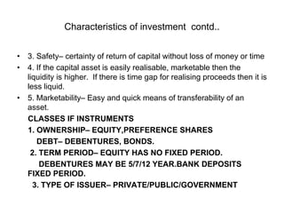 Characteristics of investment contd..
• 3. Safety– certainty of return of capital without loss of money or time
• 4. If the capital asset is easily realisable, marketable then the
liquidity is higher. If there is time gap for realising proceeds then it is
less liquid.
• 5. Marketability– Easy and quick means of transferability of an
asset.
CLASSES IF INSTRUMENTS
1. OWNERSHIP– EQUITY,PREFERENCE SHARES
DEBT– DEBENTURES, BONDS.
2. TERM PERIOD– EQUITY HAS NO FIXED PERIOD.
DEBENTURES MAY BE 5/7/12 YEAR.BANK DEPOSITS
FIXED PERIOD.
3. TYPE OF ISSUER– PRIVATE/PUBLIC/GOVERNMENT
 