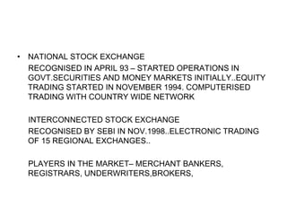 • NATIONAL STOCK EXCHANGE
RECOGNISED IN APRIL 93 – STARTED OPERATIONS IN
GOVT.SECURITIES AND MONEY MARKETS INITIALLY..EQUITY
TRADING STARTED IN NOVEMBER 1994. COMPUTERISED
TRADING WITH COUNTRY WIDE NETWORK
INTERCONNECTED STOCK EXCHANGE
RECOGNISED BY SEBI IN NOV.1998..ELECTRONIC TRADING
OF 15 REGIONAL EXCHANGES..
PLAYERS IN THE MARKET– MERCHANT BANKERS,
REGISTRARS, UNDERWRITERS,BROKERS,
 