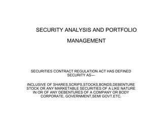 SECURITY ANALYSIS AND PORTFOLIO
MANAGEMENT
SECURITIES CONTRACT REGULATION ACT HAS DEFINED
SECURITY AS—
INCLUSIVE OF SHARES,SCRIPS,STOCKS,BONDS,DEBENTURE
STOCK OR ANY MARKETABLE SECURITIES OF A LIKE NATURE
IN OR OF ANY DEBENTURES OF A COMPANY OR BODY
CORPORATE, GOVERNMENT,SEMI GOVT.ETC.
 