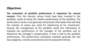 Objectives
The evaluation of portfolio performance is important for several
reasons. First, the investor, whose funds have been invested in the
portfolio, needs to know the relative performance of the portfolio. The
performance review must generate and provide information that will help
the investor to assess any need for rebalancing of his investments.
Second, the management of the portfolio needs this information to
evaluate the performance of the manager of the portfolio and to
determine the manager’s compensation, if that is tied to the portfolio
performance. The performance evaluation methods generally fall into
two categories, namely conventional and risk-adjusted methods.
 