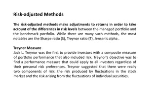 Risk-adjusted Methods
The risk-adjusted methods make adjustments to returns in order to take
account of the differences in risk levels between the managed portfolio and
the benchmark portfolio. While there are many such methods, the most
notables are the Sharpe ratio (S), Treynor ratio (T), Jensen’s alpha .
Treynor Measure
Jack L. Treynor was the first to provide investors with a composite measure
of portfolio performance that also included risk. Treynor's objective was to
find a performance measure that could apply to all investors regardless of
their personal risk preferences. Treynor suggested that there were really
two components of risk: the risk produced by fluctuations in the stock
market and the risk arising from the fluctuations of individual securities.
 