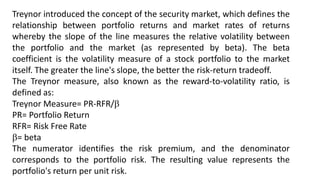 Treynor introduced the concept of the security market, which defines the
relationship between portfolio returns and market rates of returns
whereby the slope of the line measures the relative volatility between
the portfolio and the market (as represented by beta). The beta
coefficient is the volatility measure of a stock portfolio to the market
itself. The greater the line's slope, the better the risk-return tradeoff.
The Treynor measure, also known as the reward-to-volatility ratio, is
defined as:
Treynor Measure= PR-RFR/
PR= Portfolio Return
RFR= Risk Free Rate
= beta
The numerator identifies the risk premium, and the denominator
corresponds to the portfolio risk. The resulting value represents the
portfolio's return per unit risk.
 