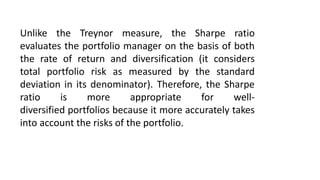 Unlike the Treynor measure, the Sharpe ratio
evaluates the portfolio manager on the basis of both
the rate of return and diversification (it considers
total portfolio risk as measured by the standard
deviation in its denominator). Therefore, the Sharpe
ratio is more appropriate for well-
diversified portfolios because it more accurately takes
into account the risks of the portfolio.
 
