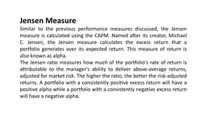 Jensen Measure
Similar to the previous performance measures discussed, the Jensen
measure is calculated using the CAPM. Named after its creator, Michael
C. Jensen, the Jensen measure calculates the excess return that a
portfolio generates over its expected return. This measure of return is
also known as alpha.
The Jensen ratio measures how much of the portfolio's rate of return is
attributable to the manager's ability to deliver above-average returns,
adjusted for market risk. The higher the ratio, the better the risk-adjusted
returns. A portfolio with a consistently positive excess return will have a
positive alpha while a portfolio with a consistently negative excess return
will have a negative alpha.
 