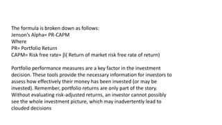 The formula is broken down as follows:
Jenson’s Alpha= PR-CAPM
Where
PR= Portfolio Return
CAPM= Risk free rate+ ( Return of market risk free rate of return)
Portfolio performance measures are a key factor in the investment
decision. These tools provide the necessary information for investors to
assess how effectively their money has been invested (or may be
invested). Remember, portfolio returns are only part of the story.
Without evaluating risk-adjusted returns, an investor cannot possibly
see the whole investment picture, which may inadvertently lead to
clouded decisions
 
