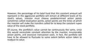 However, the percentage of his total fund that this constant amount will
represent in the aggressive portfolio will remain at different levels of his
stock’s values, investor must choose predetermined action points
sometimes called revaluation points, action points are the times at which
the investor will make the transfers called for to keep the constant rupee
value of the stock portfolio.
Of course, the portfolio’s value cannot be continuously the same, since
this would necessitate constant attention by the investor, innumerable
action points, and excessive transaction costs. In fact, the portfolio will
have to be allowed to fluctuate to some extent before action taken to
readjust its value.
 