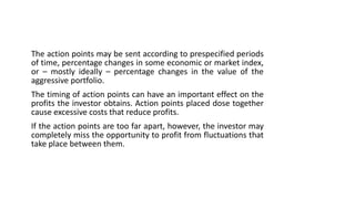 The action points may be sent according to prespecified periods
of time, percentage changes in some economic or market index,
or – mostly ideally – percentage changes in the value of the
aggressive portfolio.
The timing of action points can have an important effect on the
profits the investor obtains. Action points placed dose together
cause excessive costs that reduce profits.
If the action points are too far apart, however, the investor may
completely miss the opportunity to profit from fluctuations that
take place between them.
 