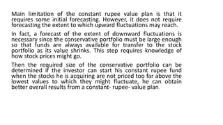 Main limitation of the constant rupee value plan is that it
requires some initial forecasting. However, it does not require
forecasting the extent to which upward fluctuations may reach.
In fact, a forecast of the extent of downward fluctuations is
necessary since the conservative portfolio must be large enough
so that funds are always available for transfer to the stock
portfolio as its value shrinks. This step requires knowledge of
how stock prices might go.
Then the required size of the conservative portfolio can be
determined if the investor can start his constant rupee fund
when the stocks he is acquiring are not priced too far above the
lowest values to which they might fluctuate, he can obtain
better overall results from a constant- rupee- value plan.
 