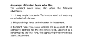 Advantages of Constant Rupee Value Plan
The constant rupee value plan offers the following
advantages.
1. It is very simple to operate. The investor need not make any
complicated calculations.
2. This plan brings funds to the investor for investment.
3. Constant rupee value plan specifies the percentage of the
aggressive portfolio for the investment fund. Specified as a
percentage to the total fund, the aggressive portfolio will have
a constant amount.
 
