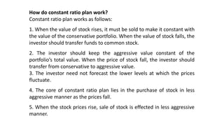 How do constant ratio plan work?
Constant ratio plan works as follows:
1. When the value of stock rises, it must be sold to make it constant with
the value of the conservative portfolio. When the value of stock falls, the
investor should transfer funds to common stock.
2. The investor should keep the aggressive value constant of the
portfolio’s total value. When the price of stock fall, the investor should
transfer from conservative to aggressive value.
3. The investor need not forecast the lower levels at which the prices
fluctuate.
4. The core of constant ratio plan lies in the purchase of stock in less
aggressive manner as the prices fall.
5. When the stock prices rise, sale of stock is effected in less aggressive
manner.
 
