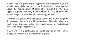 6. The sales and purchase of aggressive stock depend upon the
middle range of fluctuations. If the fluctuations in prices are just
above the middle range of sales, it is regarded as the most
aggressive point. Likewise, if the fluctuations are just below the
middle range, it is identified as the least aggressive.
7. When the stock prices fluctuate above the middle range of
fluctuations, shares are sold aggressively. Similarly, when the
stock prices fluctuate below the middle range of fluctuations,
shares are bought aggressively.
8. When there is a continuous and sustained rise or fall in share
prices, the investor will make enormous profit.
 
