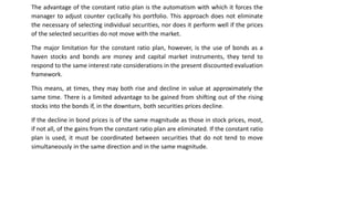 The advantage of the constant ratio plan is the automatism with which it forces the
manager to adjust counter cyclically his portfolio. This approach does not eliminate
the necessary of selecting individual securities, nor does it perform well if the prices
of the selected securities do not move with the market.
The major limitation for the constant ratio plan, however, is the use of bonds as a
haven stocks and bonds are money and capital market instruments, they tend to
respond to the same interest rate considerations in the present discounted evaluation
framework.
This means, at times, they may both rise and decline in value at approximately the
same time. There is a limited advantage to be gained from shifting out of the rising
stocks into the bonds if, in the downturn, both securities prices decline.
If the decline in bond prices is of the same magnitude as those in stock prices, most,
if not all, of the gains from the constant ratio plan are eliminated. If the constant ratio
plan is used, it must be coordinated between securities that do not tend to move
simultaneously in the same direction and in the same magnitude.
 