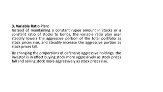 3. Variable Ratio Plan:
Instead of maintaining a constant rupee amount in stocks or a
constant ratio of stocks to bonds, the variable ratio plan user
steadily lowers the aggressive portion of the total portfolio as
stock prices rise, and steadily increase the aggressive portion as
stock prices fall.
By changing the proportions of defensive aggressive holdings, the
investor is in effect buying stock more aggressively as stock prices
fall and selling stock more aggressively as stock prices rise.
 