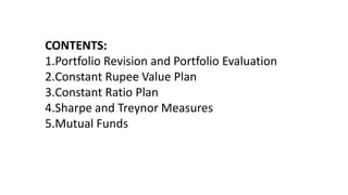CONTENTS:
1.Portfolio Revision and Portfolio Evaluation
2.Constant Rupee Value Plan
3.Constant Ratio Plan
4.Sharpe and Treynor Measures
5.Mutual Funds
 