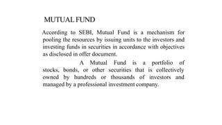 According to SEBI, Mutual Fund is a mechanism for
pooling the resources by issuing units to the investors and
investing funds in securities in accordance with objectives
as disclosed in offer document.
a portfolio of
A Mutual
or other
Fund is
securities
stocks, bonds,
owned by hundreds or thousands
that is collectively
of investors and
managed by a professional investment company.
 