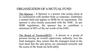 The Sponsor - A Sponsor is a person who acting alone or
in combination with another body or corporate, establishes
a mutual fund and applies to SEBI for its registration. The
sponsor is also closely associated with the AMC. As per
SEBI regulations, the sponsor has to contribute a
minimum of 40% of the net worth of theAMC.
The Board of Trustees(BOT) – A person or a group of
persons having an overall supervisory authority over the
fund managers, they ensure that the managers keep to the
trust deed that the unit prices are calculated correctly and
the assets of the funds are held safely.
 