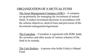 The Asset Management Company (AMC) – A company
set up primarily for managing the investment of mutual
funds. It makes investment decisions in accordance with
the scheme objectives, deed of trust and provisions of the
Investment managementAgreement.
The Custodian – Custodian is registered with SEBI, holds
the securities and other assets of various schemes of the
fund in its custody.
The Unit Holders – A person who holds Unit(s) a Mutual
Fund.
 