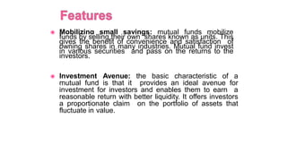 ◉ Mobilizing small savings: mutual funds mobilize
funds by selling their own shares known as units. This
gives the benefit of convenience and satisfaction of
owning shares in many industries. Mutual fund invest
in various securities and pass on the returns to the
investors.
◉ Investment Avenue: the basic characteristic of a
mutual fund is that it provides an ideal avenue for
investment for investors and enables them to earn a
reasonable return with better liquidity. It offers investors
a proportionate claim on the portfolio of assets that
fluctuate in value..
 