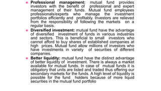 ◉ Professional management: mutual fund provides
investors with the benefit of professional and expert
management of their funds. Mutual fund employees
professionals/experts who manage the investment
portfolios efficiently and profitably. Investors are relieved
from the responsibility of following the markets on a
regular basis.
◉ Diversified investment: mutual fund have the advantage
of diversified investment of funds in various industries
and sectors. This is beneficial to small investors who
cannot afford to buy shares of established companies at
high prices. Mutual fund allow millions of investors who
have investments in variety of securities of different
companies.
◉ Better liquidity: mutual fund have the distinct advantage
of better liquidity of investment. There is always a market
available for mutual funds. In case of mutual funds it is
obligatory that units are listed and traded thus offering our
secondary markets for the funds. A high level of liquidity is
possible for the fund holders because of more liquid
securities in the mutual fund portfolio
 