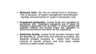 ◉ Reduced risks: the risk on mutual fund is minimum.
This is because of expert management diversification
, liquidity and economies of scale in transaction cost.
◉ Investment protection: mutual funds are regulated by
guidelines and legislative provisions put in place by
regulatory agencies such as SEBI in order protect the
investor interest the mutual funds are obligated to
follow the provisions laid down by the regulators.
◉ Switching facility: mutual funds provide investors with
the flexibility to switch from one scheme to another, this
flexibility enables investors to switch from income
scheme to growth scheme and from close ended
scheme to open ended scheme.
 