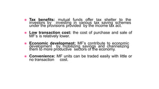 ◉ Tax benefits: mutual funds offer tax shelter to the
investors by investing in various tax saving schemes
under the provisions provided by the income tax act.
◉ Low transaction cost: the cost of purchase and sale of
MF’s is relatively lower.
◉ Economic development: MF’s contribute to economic
development by mobilizing savings and channelizing
them to more productive sectors of the economy.
◉ Convenience: MF units can be traded easily with little or
no transaction cost.
 