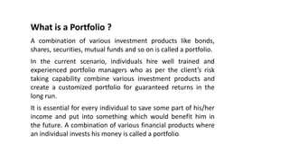 What is a Portfolio ?
A combination of various investment products like bonds,
shares, securities, mutual funds and so on is called a portfolio.
In the current scenario, individuals hire well trained and
experienced portfolio managers who as per the client’s risk
taking capability combine various investment products and
create a customized portfolio for guaranteed returns in the
long run.
It is essential for every individual to save some part of his/her
income and put into something which would benefit him in
the future. A combination of various financial products where
an individual invests his money is called a portfolio.
 