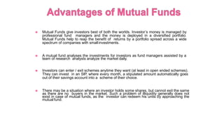 ◉ Mutual Funds give investors best of both the worlds. Investor’s money is managed by
professional fund managers and the money is deployed in a diversified portfolio.
Mutual Funds help to reap the benefit of returns by a portfolio spread across a wide
spectrum of companies with smallinvestments.
◉ A mutual fund analyses the investments for investors as fund managers assisted by a
team of research analysts analyze the market daily.
◉ Investors can enter / exit schemes anytime they want (at least in open ended schemes).
They can invest in an SIP, where every month, a stipulated amount automatically goes
out of their savings account into a scheme of their choice.
◉ There may be a situation where an investor holds some shares, but cannot exit the same
as there are no buyers in the market. Such a problem of illiquidity generally does not
exist in case of mutual funds, as the investor can redeem his units by approaching the
mutual fund.
 