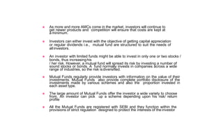 ◉ As more and more AMCs come in the market, investors will continue to
get newer products and competition will ensure that costs are kept at
a minimum.
◉ Investors can either invest with the objective of getting capital appreciation
or regular dividends i.e., mutual fund are structured to suit the needs of
allinvestors.
◉ An investor with limited funds might be able to invest in only one or two stocks /
bonds, thus increasinghis
/ her risk. However, a mutual fund will spread its risk by investing a number of
sound stocks or bonds. A fund normally invests in companies across a wide
range of industries, so the risk isdiversified.
◉ Mutual Funds regularly provide investors with information on the value of their
investments. Mutual Funds also provide complete portfolio disclosure of the
investments made by various schemes and also the proportion invested in
each asset type.
◉ The large amount of Mutual Funds offer the investor a wide variety to choose
from. An investor can pick up a scheme depending upon his risk/ return
profile
◉ All the Mutual Funds are registered with SEBI and they function within the
provisions of strict regulation designed to protect the interests of the investor
 