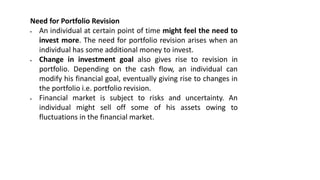Need for Portfolio Revision
 An individual at certain point of time might feel the need to
invest more. The need for portfolio revision arises when an
individual has some additional money to invest.
 Change in investment goal also gives rise to revision in
portfolio. Depending on the cash flow, an individual can
modify his financial goal, eventually giving rise to changes in
the portfolio i.e. portfolio revision.
 Financial market is subject to risks and uncertainty. An
individual might sell off some of his assets owing to
fluctuations in the financial market.
 