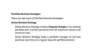 Portfolio Revision Strategies
There are two types of Portfolio Revision Strategies.
Active Revision Strategy
Active Revision Strategy involves frequent changes in an existing
portfolio over a certain period of time for maximum returns and
minimum risks.
Active Revision Strategy helps a portfolio manager to sell and
purchase securities on a regular basis for portfolio revision.
 