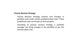 Passive Revision Strategy
Passive Revision Strategy involves rare changes in
portfolio only under certain predetermined rules. These
predefined rules are known as formula plans.
According to passive revision strategy a portfolio
manager can bring changes in the portfolio as per the
formula plans only.
 