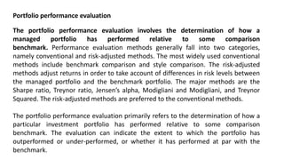 Portfolio performance evaluation
The portfolio performance evaluation involves the determination of how a
managed portfolio has performed relative to some comparison
benchmark. Performance evaluation methods generally fall into two categories,
namely conventional and risk-adjusted methods. The most widely used conventional
methods include benchmark comparison and style comparison. The risk-adjusted
methods adjust returns in order to take account of differences in risk levels between
the managed portfolio and the benchmark portfolio. The major methods are the
Sharpe ratio, Treynor ratio, Jensen’s alpha, Modigliani and Modigliani, and Treynor
Squared. The risk-adjusted methods are preferred to the conventional methods.
The portfolio performance evaluation primarily refers to the determination of how a
particular investment portfolio has performed relative to some comparison
benchmark. The evaluation can indicate the extent to which the portfolio has
outperformed or under-performed, or whether it has performed at par with the
benchmark.
 