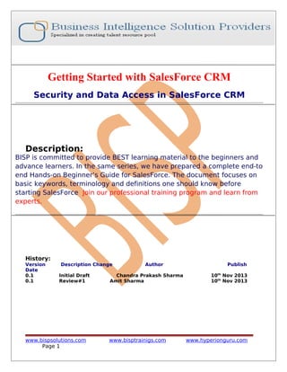 Getting Started with SalesForce CRM
Security and Data Access in SalesForce CRM
Description:
BISP is committed to provide BEST learning material to the beginners and
advance learners. In the same series, we have prepared a complete end-to
end Hands-on Beginner’s Guide for SalesForce. The document focuses on
basic keywords, terminology and definitions one should know before
starting SalesForce Join our professional training program and learn from
experts.
History:
Version Description Change Author Publish
Date
0.1 Initial Draft Chandra Prakash Sharma 10th
Nov 2013
0.1 Review#1 Amit Sharma 10th
Nov 2013
www.bispsolutions.com www.bisptrainigs.com www.hyperionguru.com
Page 1
 