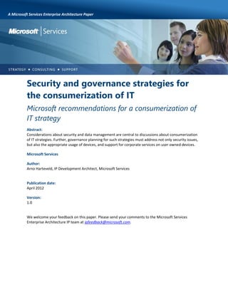 A Microsoft Services Enterprise Architecture Paper

Security and governance strategies for
the consumerization of IT
Microsoft recommendations for a consumerization of
IT strategy
Abstract:
Considerations about security and data management are central to discussions about consumerization
of IT strategies. Further, governance planning for such strategies must address not only security issues,
but also the appropriate usage of devices, and support for corporate services on user owned devices.
Microsoft Services
Author:
Arno Harteveld, IP Development Architect, Microsoft Services

Publication date:
April 2012
Version:
1.0

We welcome your feedback on this paper. Please send your comments to the Microsoft Services
Enterprise Architecture IP team at ipfeedback@microsoft.com.

 