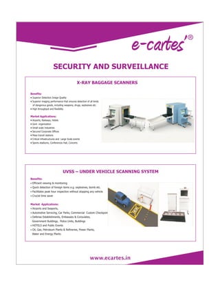 www.ecartes.in
SECURITY AND SURVEILLANCE
·Superior Detection Image Quality
·Superior imaging performance that ensures detection of all kinds
of dangerous goods, including weapons, drugs, explosives etc.
·High throughput and flexibility
·Airports, Railways, Hotels
·Govt. organization
·Small scale Industries
·Secured Corporate Offices
·Mass transit stations
·Critical infrastructures and Large Scale events
·Sports stadiums, Conferences Hall, Concerts
Benefits:
Market Applications:
X-RAY BAGGAGE SCANNERS
Benefits:
Market Applications:
Efficient viewing & monitoring
Quick detection of foreign items e.g. explosives, bomb etc.
Facilitates peak hour inspection without stopping any vehicle
Crucial time saver
Airports and Seaports,
Automotive Servicing, Car Parks, Commercial Custom Checkpoints
Defense Establishments, Embassies & Consulates,
Government Buildings, Police Units, Buildings
HOTELS and Public Events
Oil, Gas, Petroleum Plants & Refineries, Power Plants,
Water and Energy Plants
·
·
·
·
·
·
·
·
·
UVSS – UNDER VEHICLE SCANNING SYSTEM
 