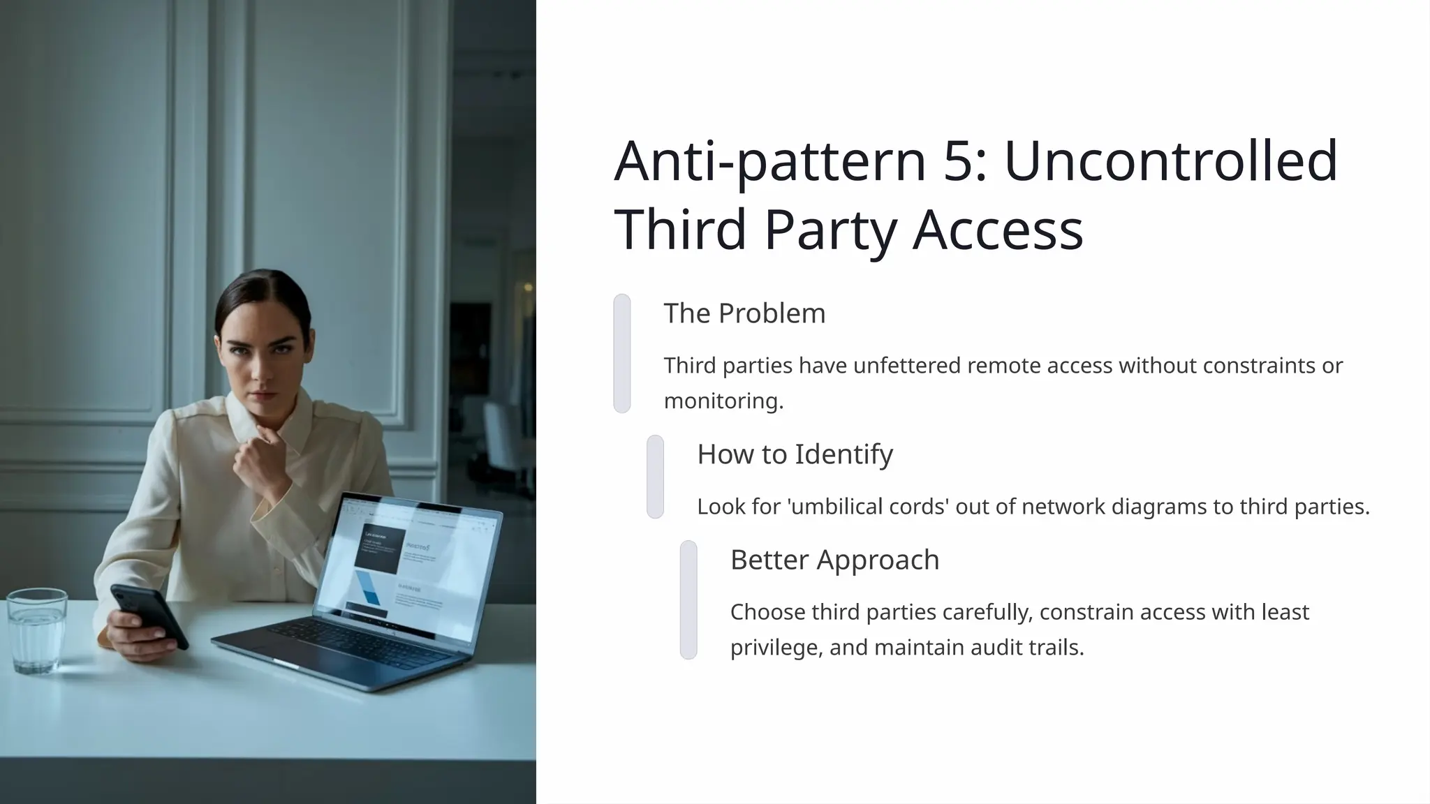 Anti-pattern 5: Uncontrolled
Third Party Access
The Problem
Third parties have unfettered remote access without constraints or
monitoring.
How to Identify
Look for 'umbilical cords' out of network diagrams to third parties.
Better Approach
Choose third parties carefully, constrain access with least
privilege, and maintain audit trails.
 