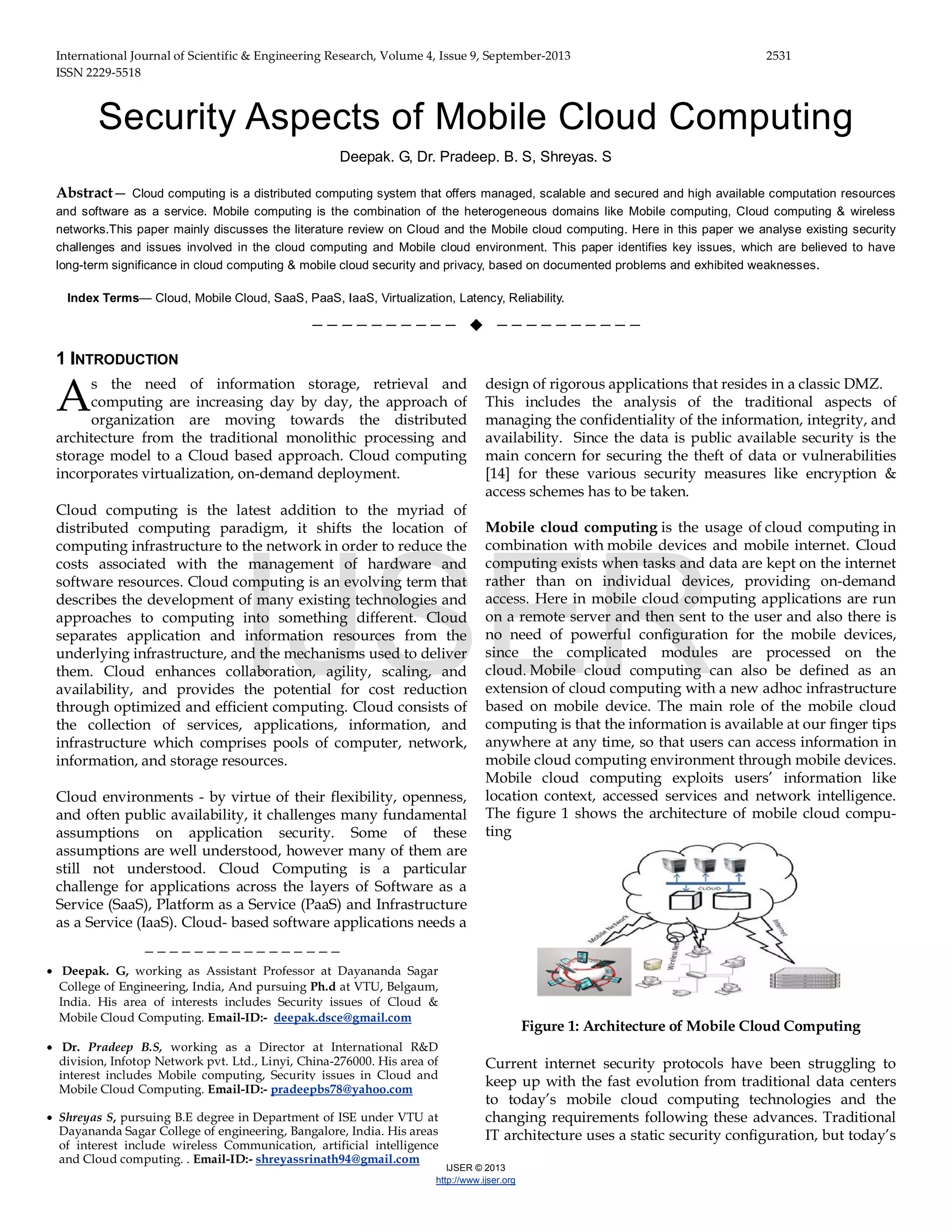 International Journal of Scientific & Engineering Research, Volume 4, Issue 9, September-2013 2531 ISSN 2229-5518 IJSER © 2013 http://www.ijser.org Security Aspects of Mobile Cloud Computing Deepak. G, Dr. Pradeep. B. S, Shreyas. S Abstract— Cloud computing is a distributed computing system that offers managed, scalable and secured and high available computation resources and software as a service. Mobile computing is the combination of the heterogeneous domains like Mobile computing, Cloud computing & wireless networks.This paper mainly discusses the literature review on Cloud and the Mobile cloud computing. Here in this paper we analyse existing security challenges and issues involved in the cloud computing and Mobile cloud environment. This paper identifies key issues, which are believed to have long-term significance in cloud computing & mobile cloud security and privacy, based on documented problems and exhibited weaknesses. Index Terms— Cloud, Mobile Cloud, SaaS, PaaS, IaaS, Virtualization, Latency, Reliability. ——————————  —————————— 1 INTRODUCTION s the need of information storage, retrieval and computing are increasing day by day, the approach of organization are moving towards the distributed architecture from the traditional monolithic processing and storage model to a Cloud based approach. Cloud computing incorporates virtualization, on-demand deployment. Cloud computing is the latest addition to the myriad of distributed computing paradigm, it shifts the location of computing infrastructure to the network in order to reduce the costs associated with the management of hardware and software resources. Cloud computing is an evolving term that describes the development of many existing technologies and approaches to computing into something different. Cloud separates application and information resources from the underlying infrastructure, and the mechanisms used to deliver them. Cloud enhances collaboration, agility, scaling, and availability, and provides the potential for cost reduction through optimized and efficient computing. Cloud consists of the collection of services, applications, information, and infrastructure which comprises pools of computer, network, information, and storage resources. Cloud environments - by virtue of their flexibility, openness, and often public availability, it challenges many fundamental assumptions on application security. Some of these assumptions are well understood, however many of them are still not understood. Cloud Computing is a particular challenge for applications across the layers of Software as a Service (SaaS), Platform as a Service (PaaS) and Infrastructure as a Service (IaaS). Cloud- based software applications needs a design of rigorous applications that resides in a classic DMZ. This includes the analysis of the traditional aspects of managing the confidentiality of the information, integrity, and availability. Since the data is public available security is the main concern for securing the theft of data or vulnerabilities [14] for these various security measures like encryption & access schemes has to be taken. Mobile cloud computing is the usage of cloud computing in combination with mobile devices and mobile internet. Cloud computing exists when tasks and data are kept on the internet rather than on individual devices, providing on-demand access. Here in mobile cloud computing applications are run on a remote server and then sent to the user and also there is no need of powerful configuration for the mobile devices, since the complicated modules are processed on the cloud. Mobile cloud computing can also be defined as an extension of cloud computing with a new adhoc infrastructure based on mobile device. The main role of the mobile cloud computing is that the information is available at our finger tips anywhere at any time, so that users can access information in mobile cloud computing environment through mobile devices. Mobile cloud computing exploits users’ information like location context, accessed services and network intelligence. The figure 1 shows the architecture of mobile cloud compu- ting Figure 1: Architecture of Mobile Cloud Computing Current internet security protocols have been struggling to keep up with the fast evolution from traditional data centers to today’s mobile cloud computing technologies and the changing requirements following these advances. Traditional IT architecture uses a static security configuration, but today’s A ———————————————— • Deepak. G, working as Assistant Professor at Dayananda Sagar College of Engineering, India, And pursuing Ph.d at VTU, Belgaum, India. His area of interests includes Security issues of Cloud & Mobile Cloud Computing. Email-ID:- deepak.dsce@gmail.com • Dr. Pradeep B.S, working as a Director at International R&D division, Infotop Network pvt. Ltd., Linyi, China-276000. His area of interest includes Mobile computing, Security issues in Cloud and Mobile Cloud Computing. Email-ID:- pradeepbs78@yahoo.com • Shreyas S, pursuing B.E degree in Department of ISE under VTU at Dayananda Sagar College of engineering, Bangalore, India. His areas of interest include wireless Communication, artificial intelligence and Cloud computing. . Email-ID:- shreyassrinath94@gmail.com IJSER 