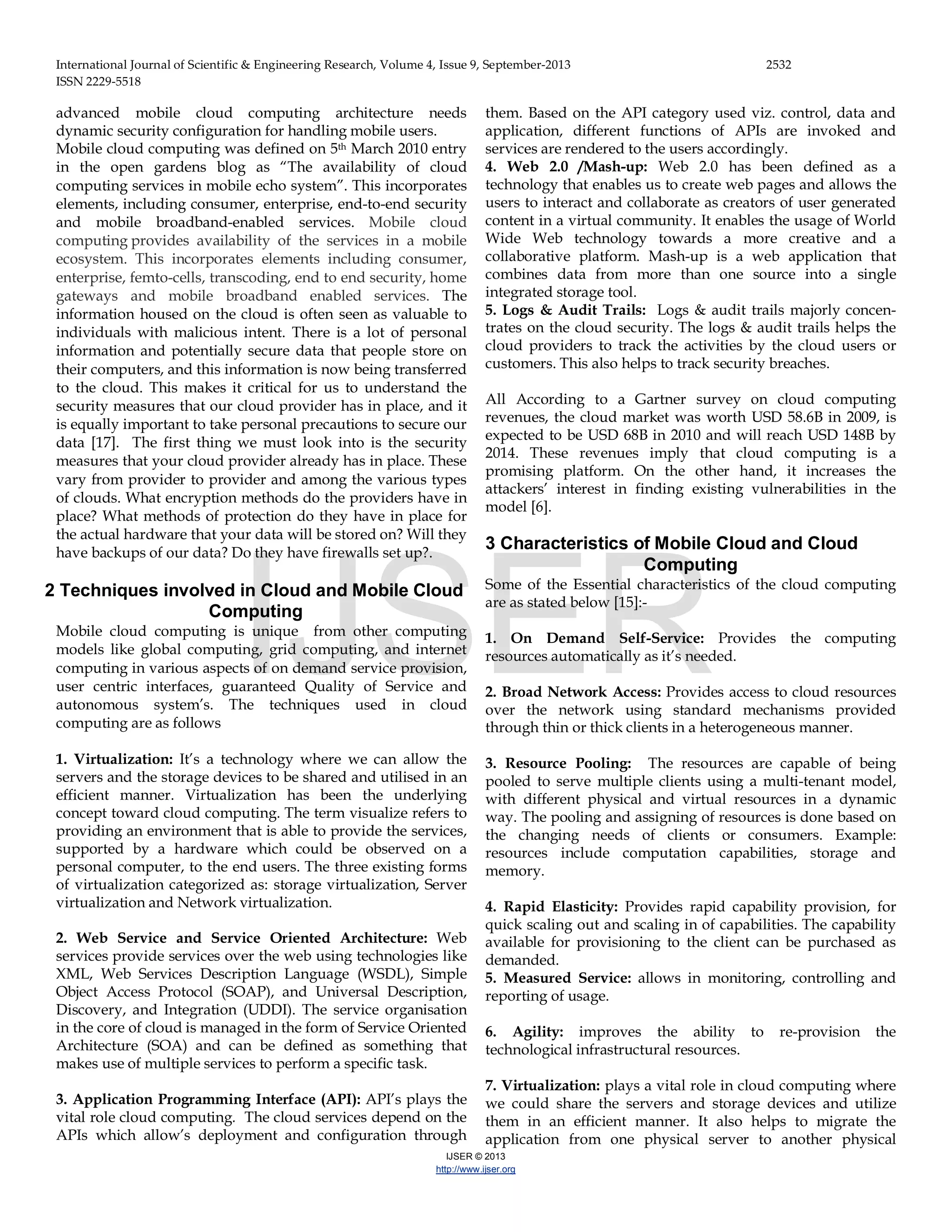 International Journal of Scientific & Engineering Research, Volume 4, Issue 9, September-2013 2532 ISSN 2229-5518 IJSER © 2013 http://www.ijser.org advanced mobile cloud computing architecture needs dynamic security configuration for handling mobile users. Mobile cloud computing was defined on 5th March 2010 entry in the open gardens blog as “The availability of cloud computing services in mobile echo system”. This incorporates elements, including consumer, enterprise, end-to-end security and mobile broadband-enabled services. Mobile cloud computing provides availability of the services in a mobile ecosystem. This incorporates elements including consumer, enterprise, femto-cells, transcoding, end to end security, home gateways and mobile broadband enabled services. The information housed on the cloud is often seen as valuable to individuals with malicious intent. There is a lot of personal information and potentially secure data that people store on their computers, and this information is now being transferred to the cloud. This makes it critical for us to understand the security measures that our cloud provider has in place, and it is equally important to take personal precautions to secure our data [17]. The first thing we must look into is the security measures that your cloud provider already has in place. These vary from provider to provider and among the various types of clouds. What encryption methods do the providers have in place? What methods of protection do they have in place for the actual hardware that your data will be stored on? Will they have backups of our data? Do they have firewalls set up?. 2 Techniques involved in Cloud and Mobile Cloud Computing Mobile cloud computing is unique from other computing models like global computing, grid computing, and internet computing in various aspects of on demand service provision, user centric interfaces, guaranteed Quality of Service and autonomous system’s. The techniques used in cloud computing are as follows 1. Virtualization: It’s a technology where we can allow the servers and the storage devices to be shared and utilised in an efficient manner. Virtualization has been the underlying concept toward cloud computing. The term visualize refers to providing an environment that is able to provide the services, supported by a hardware which could be observed on a personal computer, to the end users. The three existing forms of virtualization categorized as: storage virtualization, Server virtualization and Network virtualization. 2. Web Service and Service Oriented Architecture: Web services provide services over the web using technologies like XML, Web Services Description Language (WSDL), Simple Object Access Protocol (SOAP), and Universal Description, Discovery, and Integration (UDDI). The service organisation in the core of cloud is managed in the form of Service Oriented Architecture (SOA) and can be defined as something that makes use of multiple services to perform a specific task. 3. Application Programming Interface (API): API’s plays the vital role cloud computing. The cloud services depend on the APIs which allow’s deployment and configuration through them. Based on the API category used viz. control, data and application, different functions of APIs are invoked and services are rendered to the users accordingly. 4. Web 2.0 /Mash-up: Web 2.0 has been defined as a technology that enables us to create web pages and allows the users to interact and collaborate as creators of user generated content in a virtual community. It enables the usage of World Wide Web technology towards a more creative and a collaborative platform. Mash-up is a web application that combines data from more than one source into a single integrated storage tool. 5. Logs & Audit Trails: Logs & audit trails majorly concen- trates on the cloud security. The logs & audit trails helps the cloud providers to track the activities by the cloud users or customers. This also helps to track security breaches. All According to a Gartner survey on cloud computing revenues, the cloud market was worth USD 58.6B in 2009, is expected to be USD 68B in 2010 and will reach USD 148B by 2014. These revenues imply that cloud computing is a promising platform. On the other hand, it increases the attackers’ interest in finding existing vulnerabilities in the model [6]. 3 Characteristics of Mobile Cloud and Cloud Computing Some of the Essential characteristics of the cloud computing are as stated below [15]:- 1. On Demand Self-Service: Provides the computing resources automatically as it’s needed. 2. Broad Network Access: Provides access to cloud resources over the network using standard mechanisms provided through thin or thick clients in a heterogeneous manner. 3. Resource Pooling: The resources are capable of being pooled to serve multiple clients using a multi-tenant model, with different physical and virtual resources in a dynamic way. The pooling and assigning of resources is done based on the changing needs of clients or consumers. Example: resources include computation capabilities, storage and memory. 4. Rapid Elasticity: Provides rapid capability provision, for quick scaling out and scaling in of capabilities. The capability available for provisioning to the client can be purchased as demanded. 5. Measured Service: allows in monitoring, controlling and reporting of usage. 6. Agility: improves the ability to re-provision the technological infrastructural resources. 7. Virtualization: plays a vital role in cloud computing where we could share the servers and storage devices and utilize them in an efficient manner. It also helps to migrate the application from one physical server to another physical IJSER 