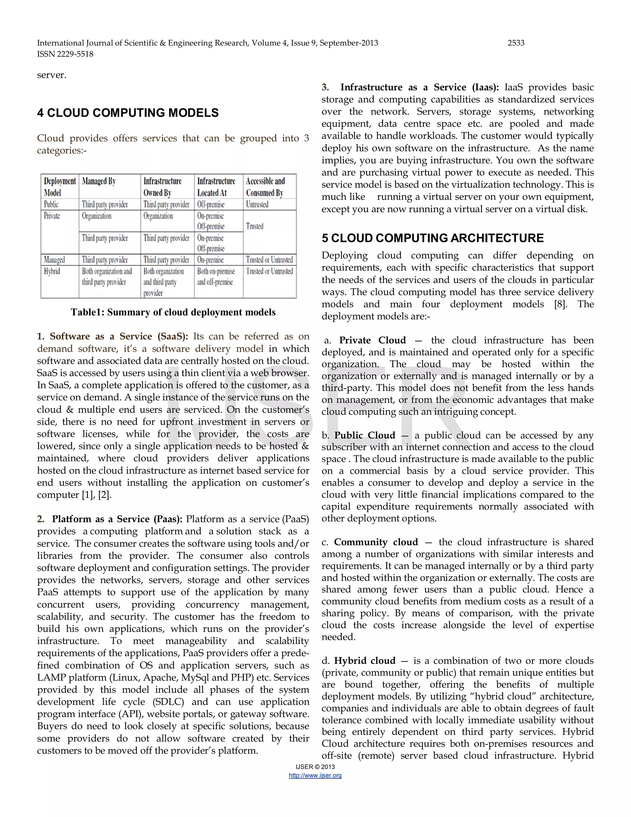 International Journal of Scientific & Engineering Research, Volume 4, Issue 9, September-2013 2533 ISSN 2229-5518 IJSER © 2013 http://www.ijser.org server. 4 CLOUD COMPUTING MODELS Cloud provides offers services that can be grouped into 3 categories:- Table1: Summary of cloud deployment models 1. Software as a Service (SaaS): Its can be referred as on demand software, it’s a software delivery model in which software and associated data are centrally hosted on the cloud. SaaS is accessed by users using a thin client via a web browser. In SaaS, a complete application is offered to the customer, as a service on demand. A single instance of the service runs on the cloud & multiple end users are serviced. On the customer’s side, there is no need for upfront investment in servers or software licenses, while for the provider, the costs are lowered, since only a single application needs to be hosted & maintained, where cloud providers deliver applications hosted on the cloud infrastructure as internet based service for end users without installing the application on customer’s computer [1], [2]. 2. Platform as a Service (Paas): Platform as a service (PaaS) provides a computing platform and a solution stack as a service. The consumer creates the software using tools and/or libraries from the provider. The consumer also controls software deployment and configuration settings. The provider provides the networks, servers, storage and other services PaaS attempts to support use of the application by many concurrent users, providing concurrency management, scalability, and security. The customer has the freedom to build his own applications, which runs on the provider’s infrastructure. To meet manageability and scalability requirements of the applications, PaaS providers offer a prede- fined combination of OS and application servers, such as LAMP platform (Linux, Apache, MySql and PHP) etc. Services provided by this model include all phases of the system development life cycle (SDLC) and can use application program interface (API), website portals, or gateway software. Buyers do need to look closely at specific solutions, because some providers do not allow software created by their customers to be moved off the provider’s platform. 3. Infrastructure as a Service (Iaas): IaaS provides basic storage and computing capabilities as standardized services over the network. Servers, storage systems, networking equipment, data centre space etc. are pooled and made available to handle workloads. The customer would typically deploy his own software on the infrastructure. As the name implies, you are buying infrastructure. You own the software and are purchasing virtual power to execute as needed. This service model is based on the virtualization technology. This is much like running a virtual server on your own equipment, except you are now running a virtual server on a virtual disk. 5 CLOUD COMPUTING ARCHITECTURE Deploying cloud computing can differ depending on requirements, each with specific characteristics that support the needs of the services and users of the clouds in particular ways. The cloud computing model has three service delivery models and main four deployment models [8]. The deployment models are:- a. Private Cloud — the cloud infrastructure has been deployed, and is maintained and operated only for a specific organization. The cloud may be hosted within the organization or externally and is managed internally or by a third-party. This model does not benefit from the less hands on management, or from the economic advantages that make cloud computing such an intriguing concept. b. Public Cloud — a public cloud can be accessed by any subscriber with an internet connection and access to the cloud space . The cloud infrastructure is made available to the public on a commercial basis by a cloud service provider. This enables a consumer to develop and deploy a service in the cloud with very little financial implications compared to the capital expenditure requirements normally associated with other deployment options. c. Community cloud — the cloud infrastructure is shared among a number of organizations with similar interests and requirements. It can be managed internally or by a third party and hosted within the organization or externally. The costs are shared among fewer users than a public cloud. Hence a community cloud benefits from medium costs as a result of a sharing policy. By means of comparison, with the private cloud the costs increase alongside the level of expertise needed. d. Hybrid cloud — is a combination of two or more clouds (private, community or public) that remain unique entities but are bound together, offering the benefits of multiple deployment models. By utilizing “hybrid cloud” architecture, companies and individuals are able to obtain degrees of fault tolerance combined with locally immediate usability without being entirely dependent on third party services. Hybrid Cloud architecture requires both on-premises resources and off-site (remote) server based cloud infrastructure. Hybrid IJSER 