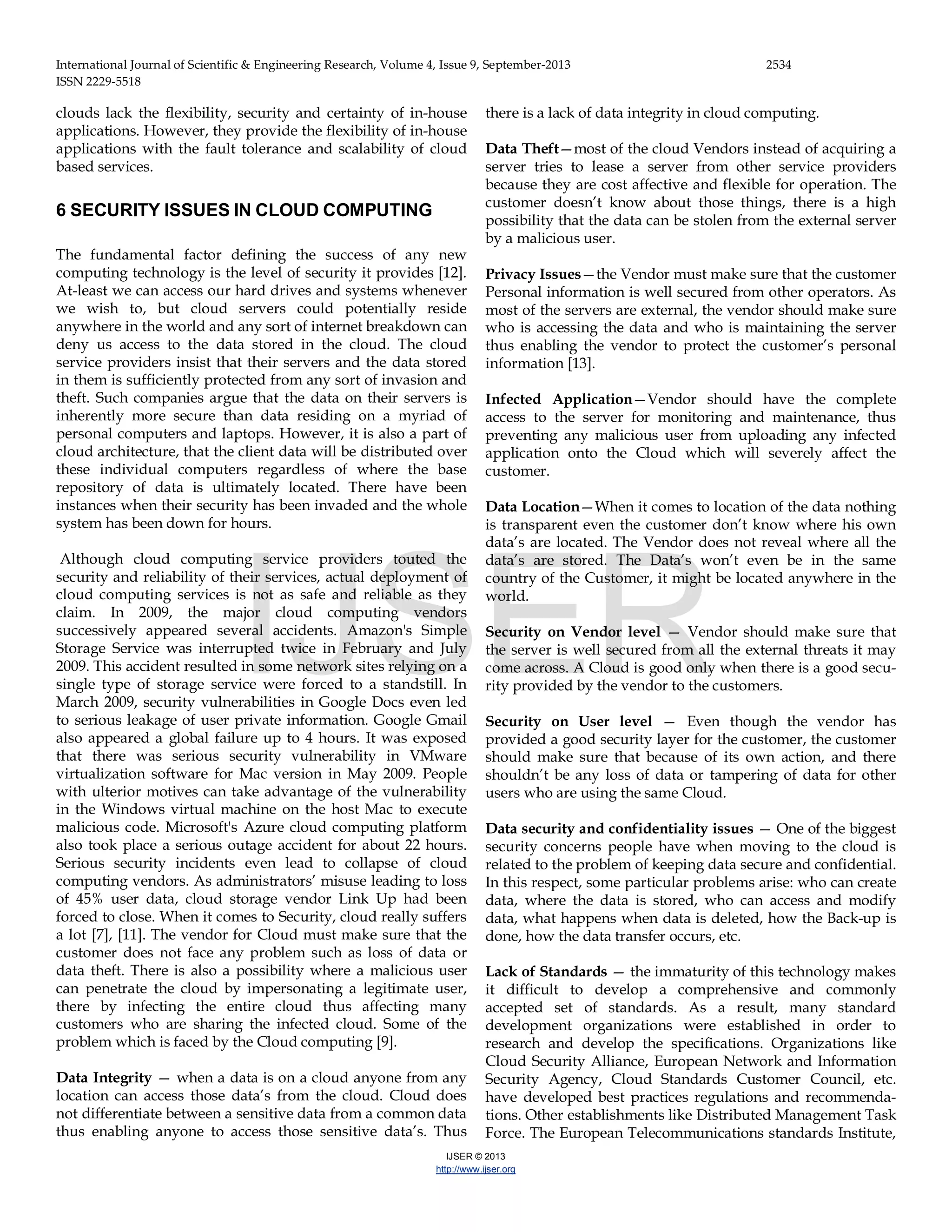 International Journal of Scientific & Engineering Research, Volume 4, Issue 9, September-2013 2534 ISSN 2229-5518 IJSER © 2013 http://www.ijser.org clouds lack the flexibility, security and certainty of in-house applications. However, they provide the flexibility of in-house applications with the fault tolerance and scalability of cloud based services. 6 SECURITY ISSUES IN CLOUD COMPUTING The fundamental factor defining the success of any new computing technology is the level of security it provides [12]. At-least we can access our hard drives and systems whenever we wish to, but cloud servers could potentially reside anywhere in the world and any sort of internet breakdown can deny us access to the data stored in the cloud. The cloud service providers insist that their servers and the data stored in them is sufficiently protected from any sort of invasion and theft. Such companies argue that the data on their servers is inherently more secure than data residing on a myriad of personal computers and laptops. However, it is also a part of cloud architecture, that the client data will be distributed over these individual computers regardless of where the base repository of data is ultimately located. There have been instances when their security has been invaded and the whole system has been down for hours. Although cloud computing service providers touted the security and reliability of their services, actual deployment of cloud computing services is not as safe and reliable as they claim. In 2009, the major cloud computing vendors successively appeared several accidents. Amazon's Simple Storage Service was interrupted twice in February and July 2009. This accident resulted in some network sites relying on a single type of storage service were forced to a standstill. In March 2009, security vulnerabilities in Google Docs even led to serious leakage of user private information. Google Gmail also appeared a global failure up to 4 hours. It was exposed that there was serious security vulnerability in VMware virtualization software for Mac version in May 2009. People with ulterior motives can take advantage of the vulnerability in the Windows virtual machine on the host Mac to execute malicious code. Microsoft's Azure cloud computing platform also took place a serious outage accident for about 22 hours. Serious security incidents even lead to collapse of cloud computing vendors. As administrators’ misuse leading to loss of 45% user data, cloud storage vendor Link Up had been forced to close. When it comes to Security, cloud really suffers a lot [7], [11]. The vendor for Cloud must make sure that the customer does not face any problem such as loss of data or data theft. There is also a possibility where a malicious user can penetrate the cloud by impersonating a legitimate user, there by infecting the entire cloud thus affecting many customers who are sharing the infected cloud. Some of the problem which is faced by the Cloud computing [9]. Data Integrity — when a data is on a cloud anyone from any location can access those data’s from the cloud. Cloud does not differentiate between a sensitive data from a common data thus enabling anyone to access those sensitive data’s. Thus there is a lack of data integrity in cloud computing. Data Theft—most of the cloud Vendors instead of acquiring a server tries to lease a server from other service providers because they are cost affective and flexible for operation. The customer doesn’t know about those things, there is a high possibility that the data can be stolen from the external server by a malicious user. Privacy Issues—the Vendor must make sure that the customer Personal information is well secured from other operators. As most of the servers are external, the vendor should make sure who is accessing the data and who is maintaining the server thus enabling the vendor to protect the customer’s personal information [13]. Infected Application—Vendor should have the complete access to the server for monitoring and maintenance, thus preventing any malicious user from uploading any infected application onto the Cloud which will severely affect the customer. Data Location—When it comes to location of the data nothing is transparent even the customer don’t know where his own data’s are located. The Vendor does not reveal where all the data’s are stored. The Data’s won’t even be in the same country of the Customer, it might be located anywhere in the world. Security on Vendor level — Vendor should make sure that the server is well secured from all the external threats it may come across. A Cloud is good only when there is a good secu- rity provided by the vendor to the customers. Security on User level — Even though the vendor has provided a good security layer for the customer, the customer should make sure that because of its own action, and there shouldn’t be any loss of data or tampering of data for other users who are using the same Cloud. Data security and confidentiality issues — One of the biggest security concerns people have when moving to the cloud is related to the problem of keeping data secure and confidential. In this respect, some particular problems arise: who can create data, where the data is stored, who can access and modify data, what happens when data is deleted, how the Back-up is done, how the data transfer occurs, etc. Lack of Standards — the immaturity of this technology makes it difficult to develop a comprehensive and commonly accepted set of standards. As a result, many standard development organizations were established in order to research and develop the specifications. Organizations like Cloud Security Alliance, European Network and Information Security Agency, Cloud Standards Customer Council, etc. have developed best practices regulations and recommenda- tions. Other establishments like Distributed Management Task Force. The European Telecommunications standards Institute, IJSER 
