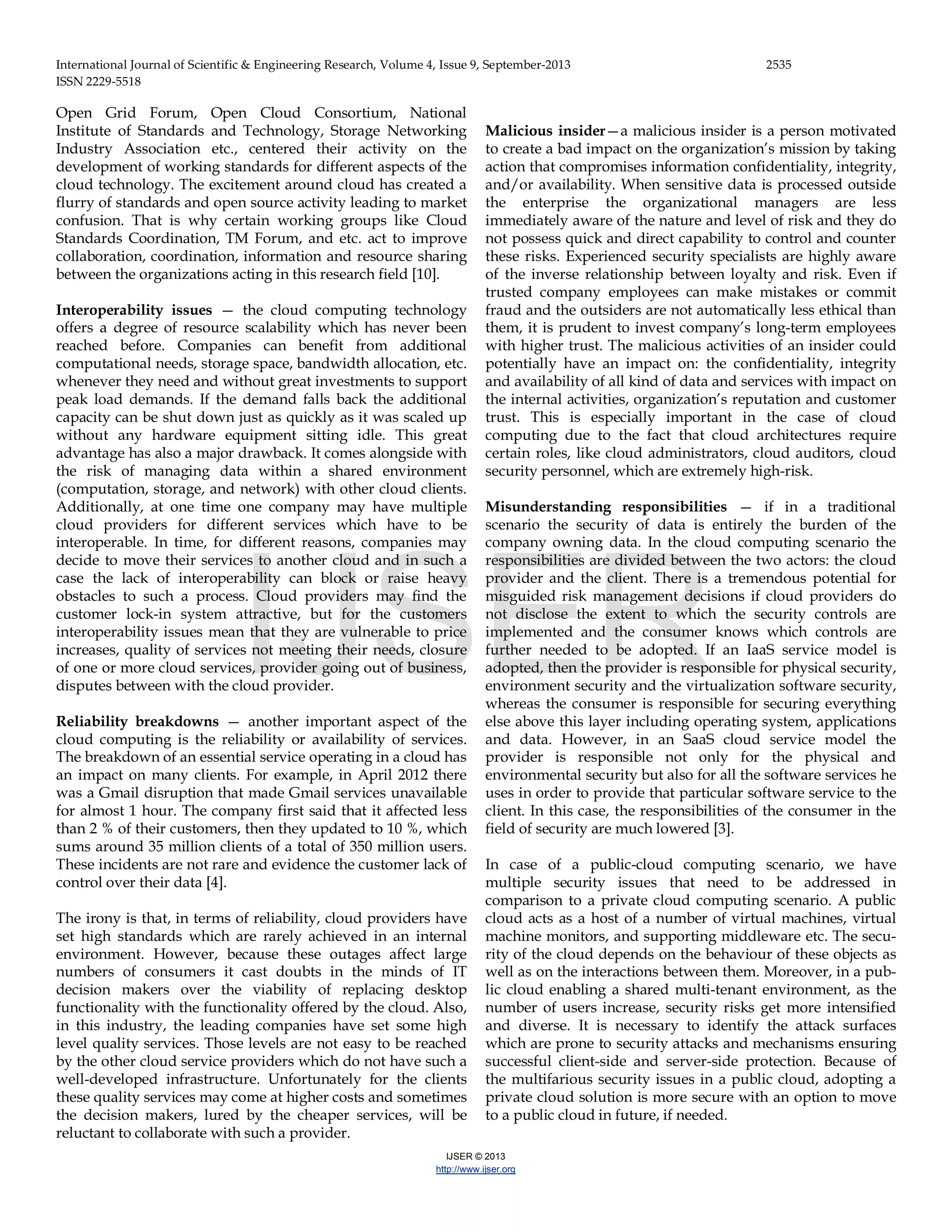 International Journal of Scientific & Engineering Research, Volume 4, Issue 9, September-2013 2535 ISSN 2229-5518 IJSER © 2013 http://www.ijser.org Open Grid Forum, Open Cloud Consortium, National Institute of Standards and Technology, Storage Networking Industry Association etc., centered their activity on the development of working standards for different aspects of the cloud technology. The excitement around cloud has created a flurry of standards and open source activity leading to market confusion. That is why certain working groups like Cloud Standards Coordination, TM Forum, and etc. act to improve collaboration, coordination, information and resource sharing between the organizations acting in this research field [10]. Interoperability issues — the cloud computing technology offers a degree of resource scalability which has never been reached before. Companies can benefit from additional computational needs, storage space, bandwidth allocation, etc. whenever they need and without great investments to support peak load demands. If the demand falls back the additional capacity can be shut down just as quickly as it was scaled up without any hardware equipment sitting idle. This great advantage has also a major drawback. It comes alongside with the risk of managing data within a shared environment (computation, storage, and network) with other cloud clients. Additionally, at one time one company may have multiple cloud providers for different services which have to be interoperable. In time, for different reasons, companies may decide to move their services to another cloud and in such a case the lack of interoperability can block or raise heavy obstacles to such a process. Cloud providers may find the customer lock-in system attractive, but for the customers interoperability issues mean that they are vulnerable to price increases, quality of services not meeting their needs, closure of one or more cloud services, provider going out of business, disputes between with the cloud provider. Reliability breakdowns — another important aspect of the cloud computing is the reliability or availability of services. The breakdown of an essential service operating in a cloud has an impact on many clients. For example, in April 2012 there was a Gmail disruption that made Gmail services unavailable for almost 1 hour. The company first said that it affected less than 2 % of their customers, then they updated to 10 %, which sums around 35 million clients of a total of 350 million users. These incidents are not rare and evidence the customer lack of control over their data [4]. The irony is that, in terms of reliability, cloud providers have set high standards which are rarely achieved in an internal environment. However, because these outages affect large numbers of consumers it cast doubts in the minds of IT decision makers over the viability of replacing desktop functionality with the functionality offered by the cloud. Also, in this industry, the leading companies have set some high level quality services. Those levels are not easy to be reached by the other cloud service providers which do not have such a well-developed infrastructure. Unfortunately for the clients these quality services may come at higher costs and sometimes the decision makers, lured by the cheaper services, will be reluctant to collaborate with such a provider. Malicious insider—a malicious insider is a person motivated to create a bad impact on the organization’s mission by taking action that compromises information confidentiality, integrity, and/or availability. When sensitive data is processed outside the enterprise the organizational managers are less immediately aware of the nature and level of risk and they do not possess quick and direct capability to control and counter these risks. Experienced security specialists are highly aware of the inverse relationship between loyalty and risk. Even if trusted company employees can make mistakes or commit fraud and the outsiders are not automatically less ethical than them, it is prudent to invest company’s long-term employees with higher trust. The malicious activities of an insider could potentially have an impact on: the confidentiality, integrity and availability of all kind of data and services with impact on the internal activities, organization’s reputation and customer trust. This is especially important in the case of cloud computing due to the fact that cloud architectures require certain roles, like cloud administrators, cloud auditors, cloud security personnel, which are extremely high-risk. Misunderstanding responsibilities — if in a traditional scenario the security of data is entirely the burden of the company owning data. In the cloud computing scenario the responsibilities are divided between the two actors: the cloud provider and the client. There is a tremendous potential for misguided risk management decisions if cloud providers do not disclose the extent to which the security controls are implemented and the consumer knows which controls are further needed to be adopted. If an IaaS service model is adopted, then the provider is responsible for physical security, environment security and the virtualization software security, whereas the consumer is responsible for securing everything else above this layer including operating system, applications and data. However, in an SaaS cloud service model the provider is responsible not only for the physical and environmental security but also for all the software services he uses in order to provide that particular software service to the client. In this case, the responsibilities of the consumer in the field of security are much lowered [3]. In case of a public-cloud computing scenario, we have multiple security issues that need to be addressed in comparison to a private cloud computing scenario. A public cloud acts as a host of a number of virtual machines, virtual machine monitors, and supporting middleware etc. The secu- rity of the cloud depends on the behaviour of these objects as well as on the interactions between them. Moreover, in a pub- lic cloud enabling a shared multi-tenant environment, as the number of users increase, security risks get more intensified and diverse. It is necessary to identify the attack surfaces which are prone to security attacks and mechanisms ensuring successful client-side and server-side protection. Because of the multifarious security issues in a public cloud, adopting a private cloud solution is more secure with an option to move to a public cloud in future, if needed. IJSER 