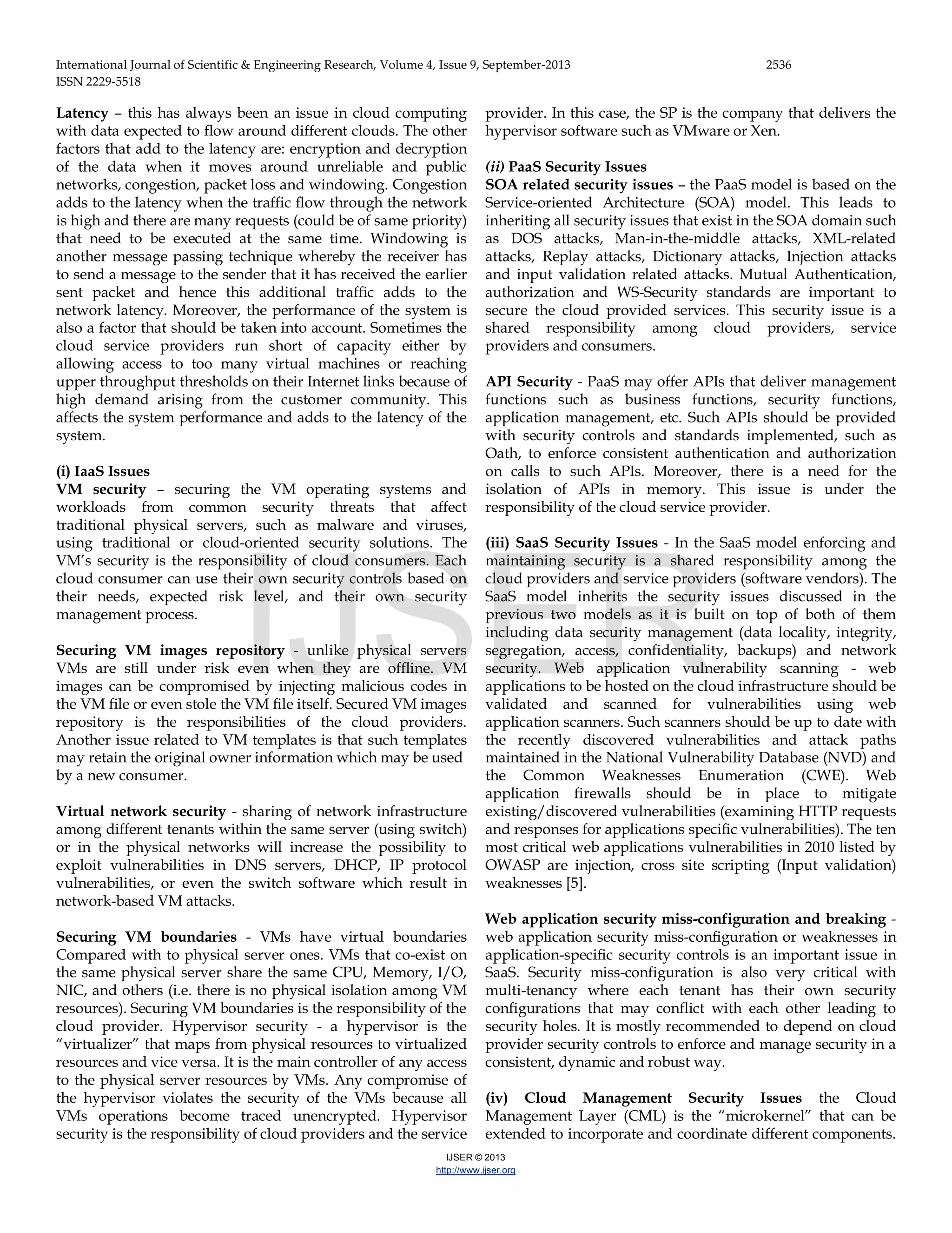International Journal of Scientific & Engineering Research, Volume 4, Issue 9, September-2013 2536 ISSN 2229-5518 IJSER © 2013 http://www.ijser.org Latency – this has always been an issue in cloud computing with data expected to flow around different clouds. The other factors that add to the latency are: encryption and decryption of the data when it moves around unreliable and public networks, congestion, packet loss and windowing. Congestion adds to the latency when the traffic flow through the network is high and there are many requests (could be of same priority) that need to be executed at the same time. Windowing is another message passing technique whereby the receiver has to send a message to the sender that it has received the earlier sent packet and hence this additional traffic adds to the network latency. Moreover, the performance of the system is also a factor that should be taken into account. Sometimes the cloud service providers run short of capacity either by allowing access to too many virtual machines or reaching upper throughput thresholds on their Internet links because of high demand arising from the customer community. This affects the system performance and adds to the latency of the system. (i) IaaS Issues VM security – securing the VM operating systems and workloads from common security threats that affect traditional physical servers, such as malware and viruses, using traditional or cloud-oriented security solutions. The VM’s security is the responsibility of cloud consumers. Each cloud consumer can use their own security controls based on their needs, expected risk level, and their own security management process. Securing VM images repository - unlike physical servers VMs are still under risk even when they are offline. VM images can be compromised by injecting malicious codes in the VM file or even stole the VM file itself. Secured VM images repository is the responsibilities of the cloud providers. Another issue related to VM templates is that such templates may retain the original owner information which may be used by a new consumer. Virtual network security - sharing of network infrastructure among different tenants within the same server (using switch) or in the physical networks will increase the possibility to exploit vulnerabilities in DNS servers, DHCP, IP protocol vulnerabilities, or even the switch software which result in network-based VM attacks. Securing VM boundaries - VMs have virtual boundaries Compared with to physical server ones. VMs that co-exist on the same physical server share the same CPU, Memory, I/O, NIC, and others (i.e. there is no physical isolation among VM resources). Securing VM boundaries is the responsibility of the cloud provider. Hypervisor security - a hypervisor is the “virtualizer” that maps from physical resources to virtualized resources and vice versa. It is the main controller of any access to the physical server resources by VMs. Any compromise of the hypervisor violates the security of the VMs because all VMs operations become traced unencrypted. Hypervisor security is the responsibility of cloud providers and the service provider. In this case, the SP is the company that delivers the hypervisor software such as VMware or Xen. (ii) PaaS Security Issues SOA related security issues – the PaaS model is based on the Service-oriented Architecture (SOA) model. This leads to inheriting all security issues that exist in the SOA domain such as DOS attacks, Man-in-the-middle attacks, XML-related attacks, Replay attacks, Dictionary attacks, Injection attacks and input validation related attacks. Mutual Authentication, authorization and WS-Security standards are important to secure the cloud provided services. This security issue is a shared responsibility among cloud providers, service providers and consumers. API Security - PaaS may offer APIs that deliver management functions such as business functions, security functions, application management, etc. Such APIs should be provided with security controls and standards implemented, such as Oath, to enforce consistent authentication and authorization on calls to such APIs. Moreover, there is a need for the isolation of APIs in memory. This issue is under the responsibility of the cloud service provider. (iii) SaaS Security Issues - In the SaaS model enforcing and maintaining security is a shared responsibility among the cloud providers and service providers (software vendors). The SaaS model inherits the security issues discussed in the previous two models as it is built on top of both of them including data security management (data locality, integrity, segregation, access, confidentiality, backups) and network security. Web application vulnerability scanning - web applications to be hosted on the cloud infrastructure should be validated and scanned for vulnerabilities using web application scanners. Such scanners should be up to date with the recently discovered vulnerabilities and attack paths maintained in the National Vulnerability Database (NVD) and the Common Weaknesses Enumeration (CWE). Web application firewalls should be in place to mitigate existing/discovered vulnerabilities (examining HTTP requests and responses for applications specific vulnerabilities). The ten most critical web applications vulnerabilities in 2010 listed by OWASP are injection, cross site scripting (Input validation) weaknesses [5]. Web application security miss-configuration and breaking - web application security miss-configuration or weaknesses in application-specific security controls is an important issue in SaaS. Security miss-configuration is also very critical with multi-tenancy where each tenant has their own security configurations that may conflict with each other leading to security holes. It is mostly recommended to depend on cloud provider security controls to enforce and manage security in a consistent, dynamic and robust way. (iv) Cloud Management Security Issues the Cloud Management Layer (CML) is the “microkernel” that can be extended to incorporate and coordinate different components. IJSER 
