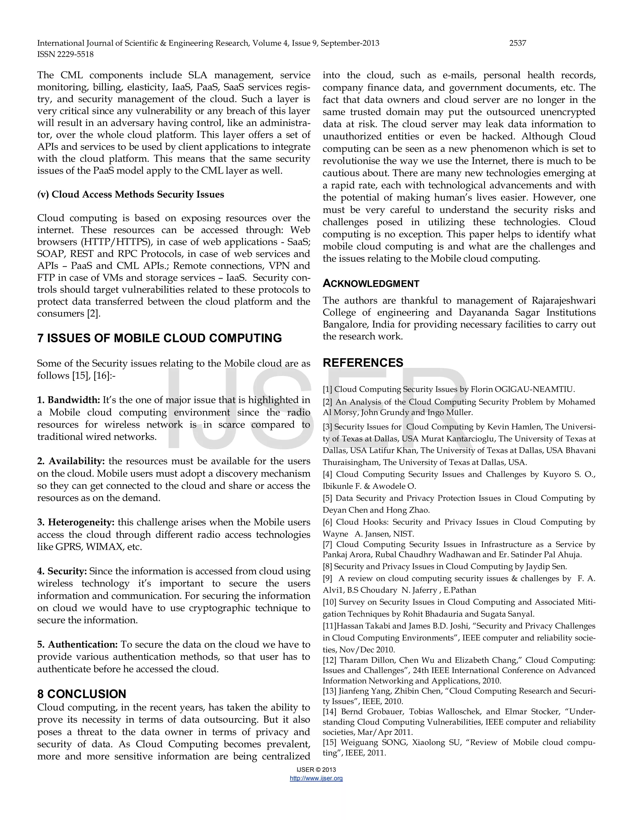 International Journal of Scientific & Engineering Research, Volume 4, Issue 9, September-2013 2537 ISSN 2229-5518 IJSER © 2013 http://www.ijser.org The CML components include SLA management, service monitoring, billing, elasticity, IaaS, PaaS, SaaS services regis- try, and security management of the cloud. Such a layer is very critical since any vulnerability or any breach of this layer will result in an adversary having control, like an administra- tor, over the whole cloud platform. This layer offers a set of APIs and services to be used by client applications to integrate with the cloud platform. This means that the same security issues of the PaaS model apply to the CML layer as well. (v) Cloud Access Methods Security Issues Cloud computing is based on exposing resources over the internet. These resources can be accessed through: Web browsers (HTTP/HTTPS), in case of web applications - SaaS; SOAP, REST and RPC Protocols, in case of web services and APIs – PaaS and CML APIs.; Remote connections, VPN and FTP in case of VMs and storage services – IaaS. Security con- trols should target vulnerabilities related to these protocols to protect data transferred between the cloud platform and the consumers [2]. 7 ISSUES OF MOBILE CLOUD COMPUTING Some of the Security issues relating to the Mobile cloud are as follows [15], [16]:- 1. Bandwidth: It’s the one of major issue that is highlighted in a Mobile cloud computing environment since the radio resources for wireless network is in scarce compared to traditional wired networks. 2. Availability: the resources must be available for the users on the cloud. Mobile users must adopt a discovery mechanism so they can get connected to the cloud and share or access the resources as on the demand. 3. Heterogeneity: this challenge arises when the Mobile users access the cloud through different radio access technologies like GPRS, WIMAX, etc. 4. Security: Since the information is accessed from cloud using wireless technology it’s important to secure the users information and communication. For securing the information on cloud we would have to use cryptographic technique to secure the information. 5. Authentication: To secure the data on the cloud we have to provide various authentication methods, so that user has to authenticate before he accessed the cloud. 8 CONCLUSION Cloud computing, in the recent years, has taken the ability to prove its necessity in terms of data outsourcing. But it also poses a threat to the data owner in terms of privacy and security of data. As Cloud Computing becomes prevalent, more and more sensitive information are being centralized into the cloud, such as e-mails, personal health records, company finance data, and government documents, etc. The fact that data owners and cloud server are no longer in the same trusted domain may put the outsourced unencrypted data at risk. The cloud server may leak data information to unauthorized entities or even be hacked. Although Cloud computing can be seen as a new phenomenon which is set to revolutionise the way we use the Internet, there is much to be cautious about. There are many new technologies emerging at a rapid rate, each with technological advancements and with the potential of making human’s lives easier. However, one must be very careful to understand the security risks and challenges posed in utilizing these technologies. Cloud computing is no exception. This paper helps to identify what mobile cloud computing is and what are the challenges and the issues relating to the Mobile cloud computing. ACKNOWLEDGMENT The authors are thankful to management of Rajarajeshwari College of engineering and Dayananda Sagar Institutions Bangalore, India for providing necessary facilities to carry out the research work. REFERENCES [1] Cloud Computing Security Issues by Florin OGIGAU-NEAMTIU. [2] An Analysis of the Cloud Computing Security Problem by Mohamed Al Morsy, John Grundy and Ingo Müller. [3] Security Issues for Cloud Computing by Kevin Hamlen, The Universi- ty of Texas at Dallas, USA Murat Kantarcioglu, The University of Texas at Dallas, USA Latifur Khan, The University of Texas at Dallas, USA Bhavani Thuraisingham, The University of Texas at Dallas, USA. [4] Cloud Computing Security Issues and Challenges by Kuyoro S. O., Ibikunle F. & Awodele O. [5] Data Security and Privacy Protection Issues in Cloud Computing by Deyan Chen and Hong Zhao. [6] Cloud Hooks: Security and Privacy Issues in Cloud Computing by Wayne A. Jansen, NIST. [7] Cloud Computing Security Issues in Infrastructure as a Service by Pankaj Arora, Rubal Chaudhry Wadhawan and Er. Satinder Pal Ahuja. [8] Security and Privacy Issues in Cloud Computing by Jaydip Sen. [9] A review on cloud computing security issues & challenges by F. A. Alvi1, B.S Choudary N. Jaferry , E.Pathan [10] Survey on Security Issues in Cloud Computing and Associated Miti- gation Techniques by Rohit Bhadauria and Sugata Sanyal. [11]Hassan Takabi and James B.D. Joshi, “Security and Privacy Challenges in Cloud Computing Environments”, IEEE computer and reliability socie- ties, Nov/Dec 2010. [12] Tharam Dillon, Chen Wu and Elizabeth Chang,” Cloud Computing: Issues and Challenges”, 24th IEEE International Conference on Advanced Information Networking and Applications, 2010. [13] Jianfeng Yang, Zhibin Chen, “Cloud Computing Research and Securi- ty Issues”, IEEE, 2010. [14] Bernd Grobauer, Tobias Walloschek, and Elmar Stocker, “Under- standing Cloud Computing Vulnerabilities, IEEE computer and reliability societies, Mar/Apr 2011. [15] Weiguang SONG, Xiaolong SU, “Review of Mobile cloud compu- ting”, IEEE, 2011. IJSER 